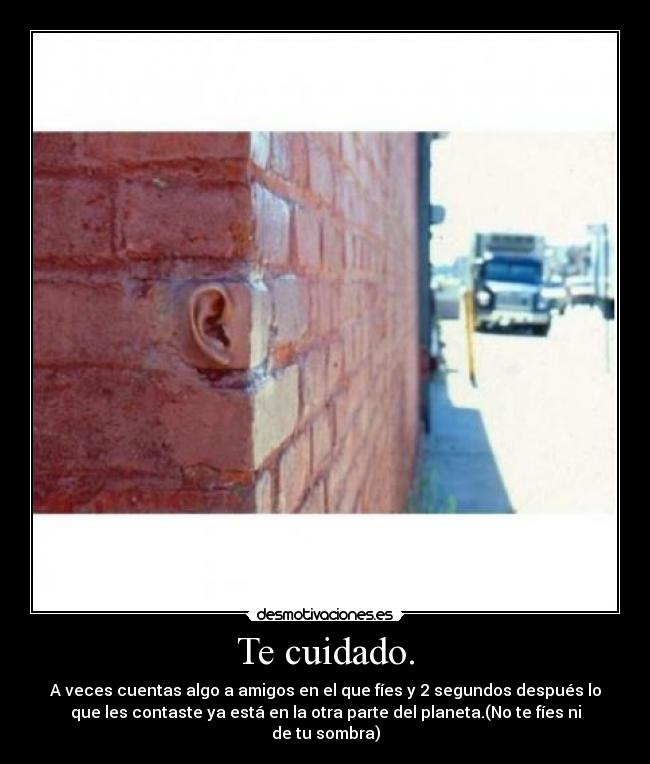 Te cuidado. - A veces cuentas algo a amigos en el que fíes y 2 segundos después lo
que les contaste ya está en la otra parte del planeta.(No te fíes ni
de tu sombra)