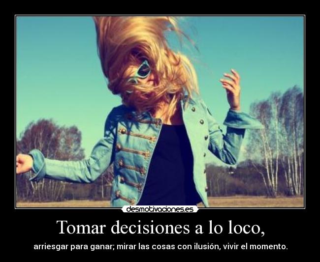 Tomar decisiones a lo loco, - arriesgar para ganar; mirar las cosas con ilusión, vivir el momento.