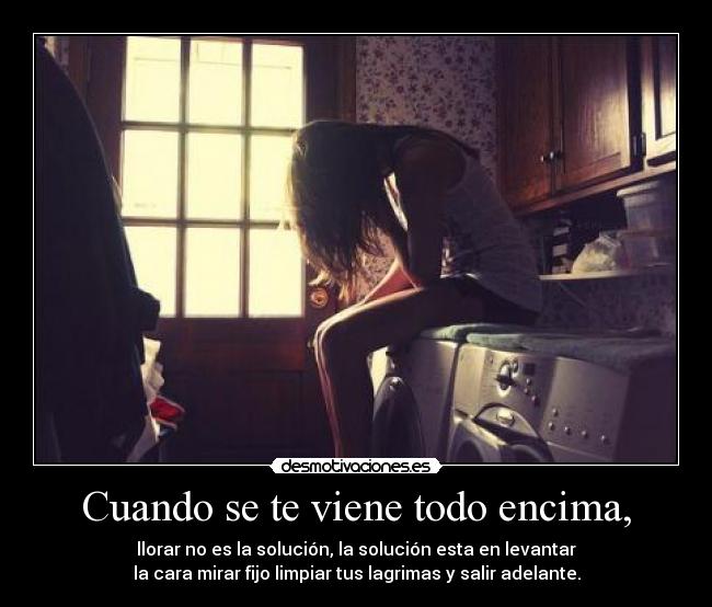 Cuando se te viene todo encima, - llorar no es la solución, la solución esta en levantar
la cara mirar fijo limpiar tus lagrimas y salir adelante.