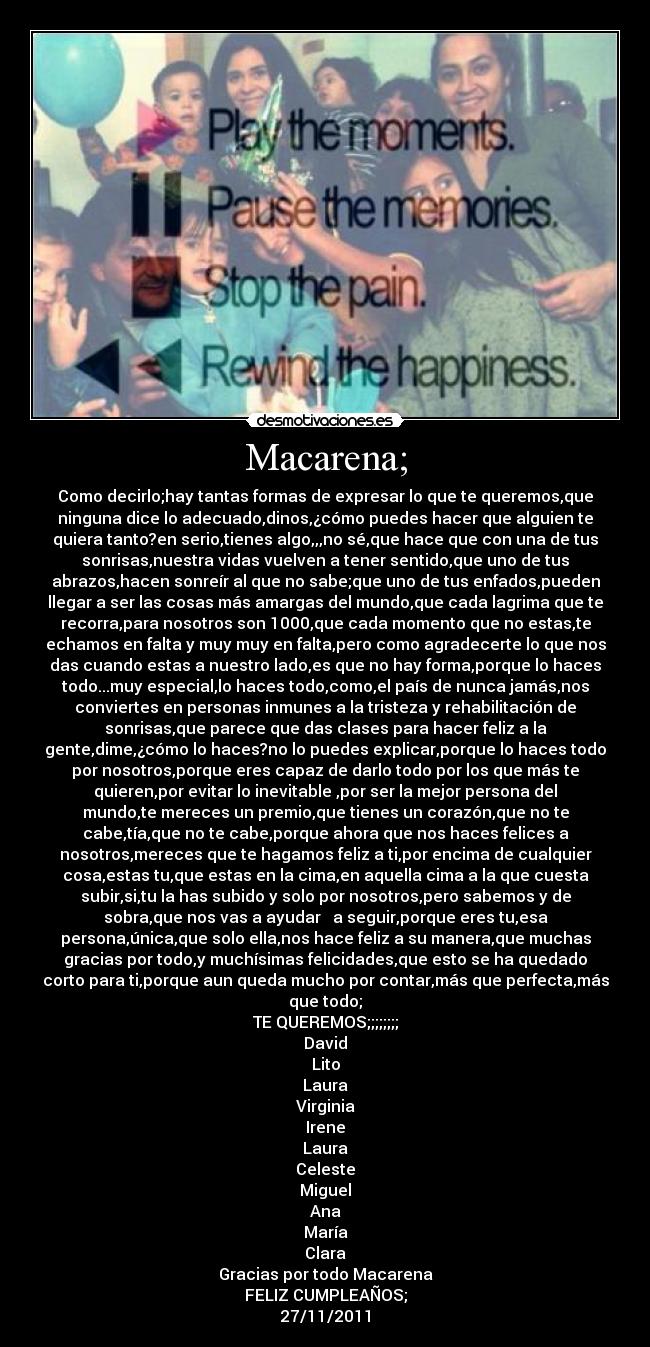 Macarena; - Como decirlo;hay tantas formas de expresar lo que te queremos,que
ninguna dice lo adecuado,dinos,¿cómo puedes hacer que alguien te
quiera tanto?en serio,tienes algo,,,no sé,que hace que con una de tus
sonrisas,nuestra vidas vuelven a tener sentido,que uno de tus
abrazos,hacen sonreír al que no sabe;que uno de tus enfados,pueden
llegar a ser las cosas más amargas del mundo,que cada lagrima que te
recorra,para nosotros son 1000,que cada momento que no estas,te
echamos en falta y muy muy en falta,pero como agradecerte lo que nos
das cuando estas a nuestro lado,es que no hay forma,porque lo haces
todo...muy especial,lo haces todo,como,el país de nunca jamás,nos
conviertes en personas inmunes a la tristeza y rehabilitación de
sonrisas,que parece que das clases para hacer feliz a la
gente,dime,¿cómo lo haces?no lo puedes explicar,porque lo haces todo
por nosotros,porque eres capaz de darlo todo por los que más te
quieren,por evitar lo inevitable ,por ser la mejor persona del
mundo,te mereces un premio,que tienes un corazón,que no te
cabe,tía,que no te cabe,porque ahora que nos haces felices a
nosotros,mereces que te hagamos feliz a ti,por encima de cualquier
cosa,estas tu,que estas en la cima,en aquella cima a la que cuesta
subir,si,tu la has subido y solo por nosotros,pero sabemos y de
sobra,que nos vas a ayudar a seguir,porque eres tu,esa
persona,única,que solo ella,nos hace feliz a su manera,que muchas
gracias por todo,y muchísimas felicidades,que esto se ha quedado
corto para ti,porque aun queda mucho por contar,más que perfecta,más
que todo;
TE QUEREMOS;;;;;;;;
David
Lito
Laura
Virginia
Irene
Laura
Celeste
Miguel
Ana
María
Clara
Gracias por todo Macarena
FELIZ CUMPLEAÑOS;
27/11/2011