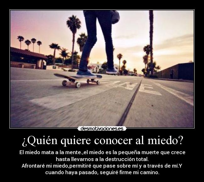 ¿Quién quiere conocer al miedo? - El miedo mata a la mente.,el miedo es la pequeña muerte que crece
hasta llevarnos a la destrucción total.
Afrontaré mi miedo,permitiré que pase sobre mí y a través de mí.Y
cuando haya pasado, seguiré firme mi camino.