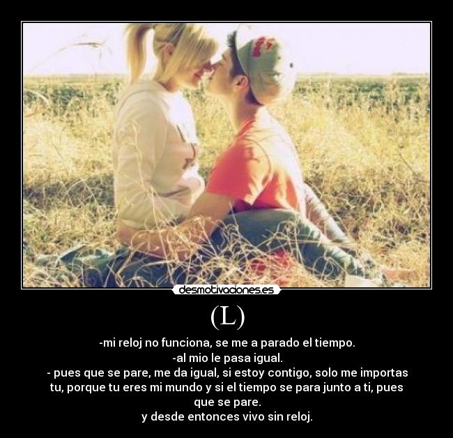 (L) - -mi reloj no funciona, se me a parado el tiempo.
-al mio le pasa igual.
- pues que se pare, me da igual, si estoy contigo, solo me importas
tu, porque tu eres mi mundo y si el tiempo se para junto a ti, pues
que se pare.
y desde entonces vivo sin reloj.