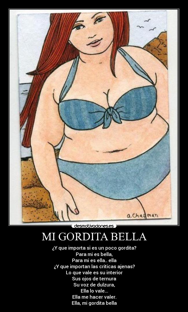 MI GORDITA BELLA - ¿Y que importa si es un poco gordita?
Para mi es bella,
Para mi es ella.. ella
¿Y que importan las criticas ajenas?
Lo que vale es su interior
Sus ojos de ternura
Su voz de dulzura,
Ella lo vale...
Ella me hacer valer.
Ella, mi gordita bella