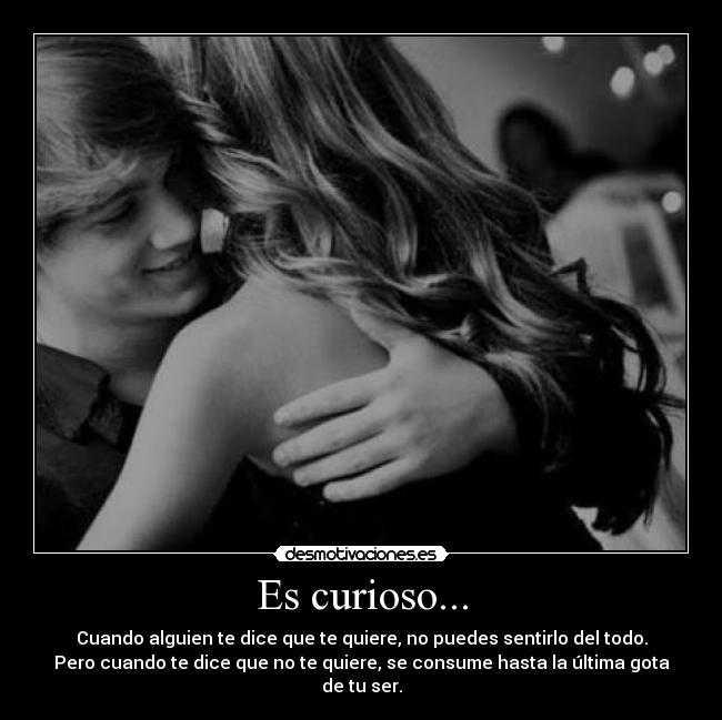 Es curioso... - Cuando alguien te dice que te quiere, no puedes sentirlo del todo.
Pero cuando te dice que no te quiere, se consume hasta la última gota
de tu ser.