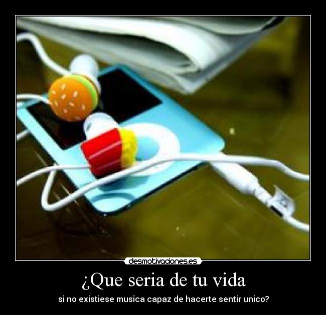 ¿Que seria de tu vida - si no existiese musica capaz de hacerte sentir unico?