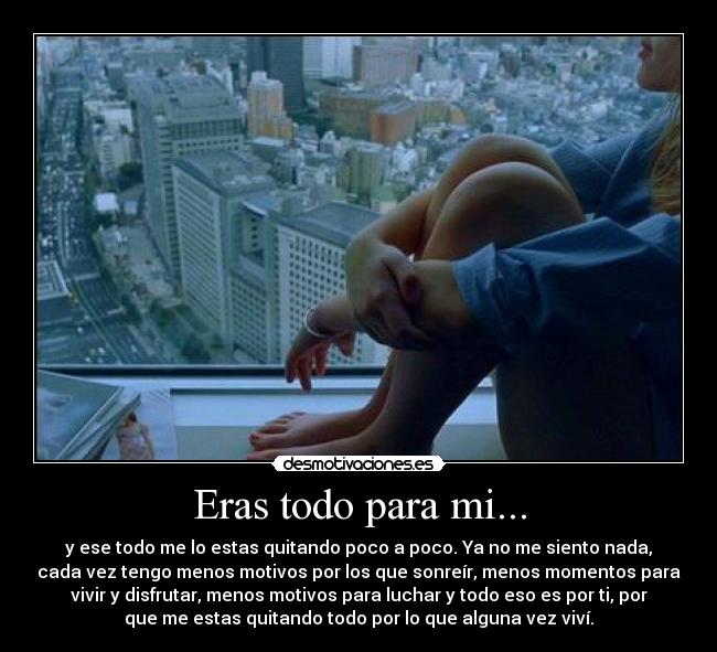 Eras todo para mi... - y ese todo me lo estas quitando poco a poco. Ya no me siento nada,
cada vez tengo menos motivos por los que sonreír, menos momentos para
vivir y disfrutar, menos motivos para luchar y todo eso es por ti, por
que me estas quitando todo por lo que alguna vez viví.