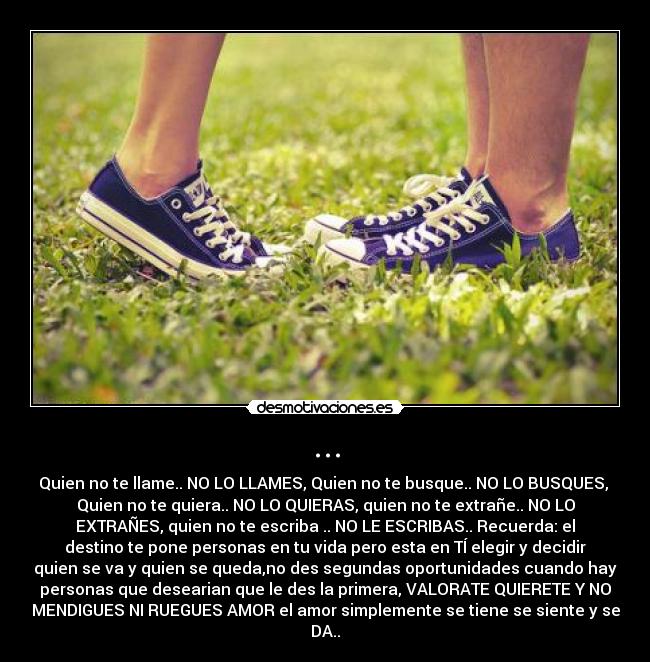 ... - Quien no te llame.. NO LO LLAMES, Quien no te busque.. NO LO BUSQUES,
Quien no te quiera.. NO LO QUIERAS, quien no te extrañe.. NO LO
EXTRAÑES, quien no te escriba .. NO LE ESCRIBAS.. Recuerda: el
destino te pone personas en tu vida pero esta en TÍ elegir y decidir
quien se va y quien se queda,no des segundas oportunidades cuando hay
personas que desearian que le des la primera, VALORATE QUIERETE Y NO
MENDIGUES NI RUEGUES AMOR el amor simplemente se tiene se siente y se
DA..♥
