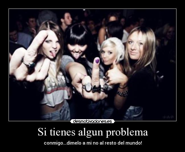 Si tienes algun problema - conmigo...dimelo a mi no al resto del mundo!