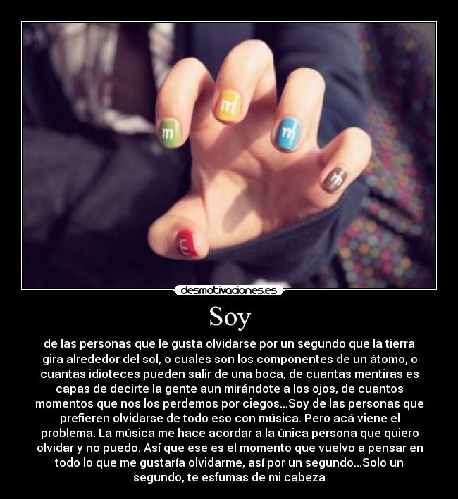 Soy - de las personas que le gusta olvidarse por un segundo que la tierra
gira alrededor del sol, o cuales son los componentes de un átomo, o
cuantas idioteces pueden salir de una boca, de cuantas mentiras es
capas de decirte la gente aun mirándote a los ojos, de cuantos
momentos que nos los perdemos por ciegos...Soy de las personas que
prefieren olvidarse de todo eso con música. Pero acá viene el
problema. La música me hace acordar a la única persona que quiero
olvidar y no puedo. Así que ese es el momento que vuelvo a pensar en
todo lo que me gustaría olvidarme, así por un segundo...Solo un
segundo, te esfumas de mi cabeza
