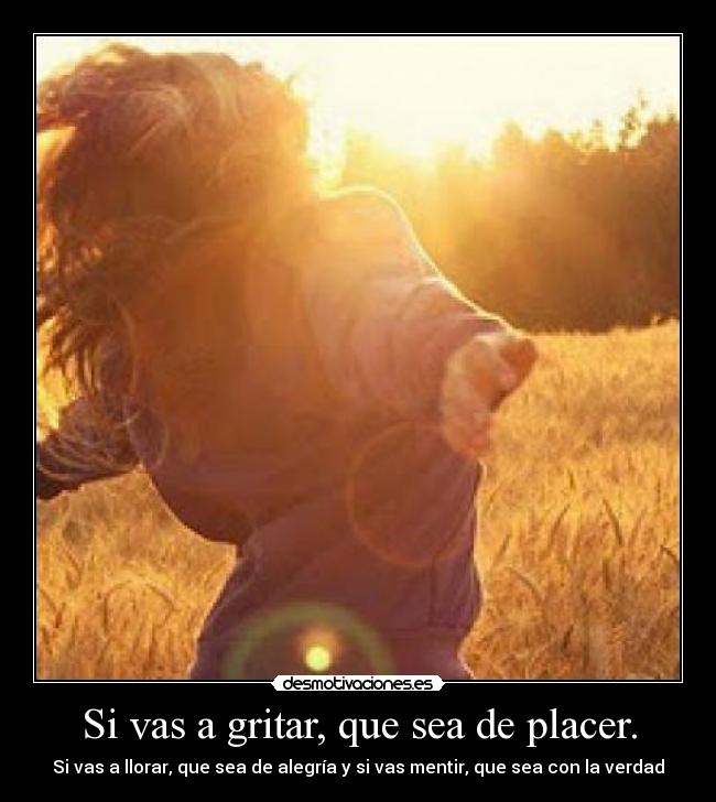 Si vas a gritar, que sea de placer. - Si vas a llorar, que sea de alegría y si vas mentir, que sea con la verdad