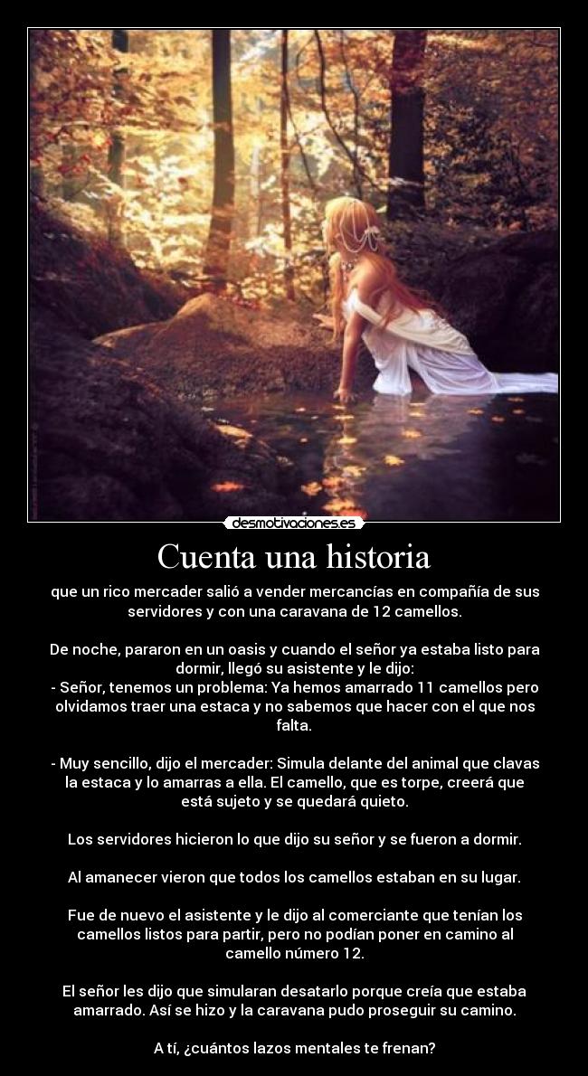 Cuenta una historia - que un rico mercader salió a vender mercancías en compañía de sus
servidores y con una caravana de 12 camellos.

De noche, pararon en un oasis y cuando el señor ya estaba listo para
dormir, llegó su asistente y le dijo:
- Señor, tenemos un problema: Ya hemos amarrado 11 camellos pero
olvidamos traer una estaca y no sabemos que hacer con el que nos
falta.

- Muy sencillo, dijo el mercader: Simula delante del animal que clavas
la estaca y lo amarras a ella. El camello, que es torpe, creerá que
está sujeto y se quedará quieto.

Los servidores hicieron lo que dijo su señor y se fueron a dormir.

Al amanecer vieron que todos los camellos estaban en su lugar.

Fue de nuevo el asistente y le dijo al comerciante que tenían los
camellos listos para partir, pero no podían poner en camino al
camello número 12.

El señor les dijo que simularan desatarlo porque creía que estaba
amarrado. Así se hizo y la caravana pudo proseguir su camino.

A tí, ¿cuántos lazos mentales te frenan?