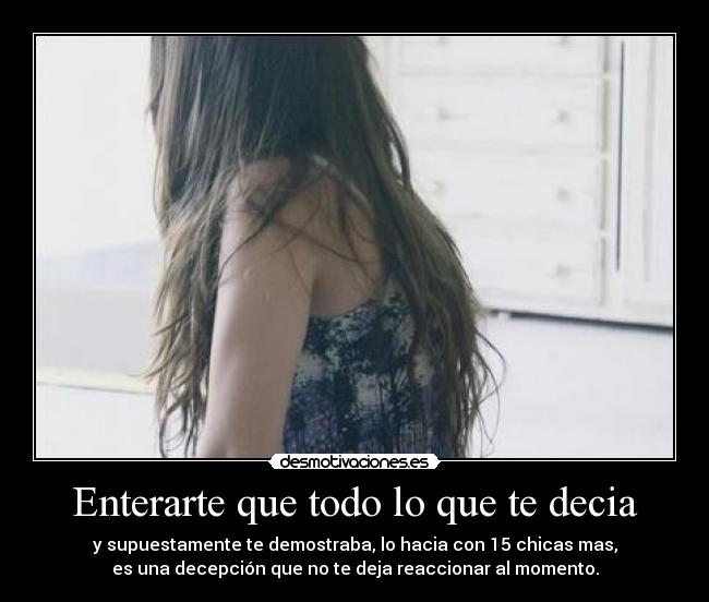 Enterarte que todo lo que te decia - y supuestamente te demostraba, lo hacia con 15 chicas mas,
es una decepción que no te deja reaccionar al momento.