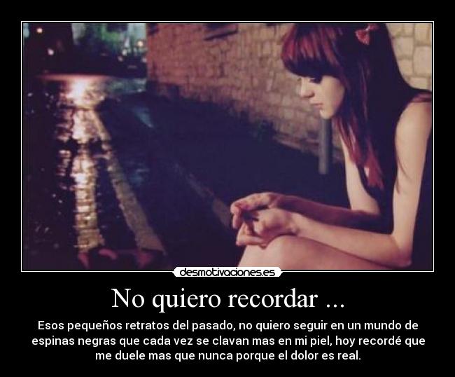No quiero recordar ... - Esos pequeños retratos del pasado, no quiero seguir en un mundo de
espinas negras que cada vez se clavan mas en mi piel, hoy recordé que
me duele mas que nunca porque el dolor es real.