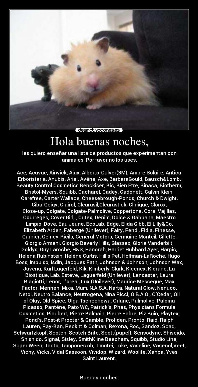 Hola buenas noches, - les quiero enseñar una lista de productos que experimentan con
animales. Por favor no los uses.

Ace, Acuvue, Airwick, Ajax, Alberto-Culver(3M), Ambre Solaire, Antica
Erboristeria, Anubis, Ariel, Avéne, Axe, BarbaraGould, Bausch&Lomb,
Beauty Control Cosmetics Benckiser, Bic, Bien Etre, Binaca, Biotherm,
Bristol-Myers, Squibb, Cacharel, Cadey, Cadonett, Calvin Klein,
Carefree, Carter Wallace, Cheesebrough-Ponds, Church & Dwight,
Ciba-Geigy, Clairol, Clearasil,Clearastick, Clinique, Clorox,
Close-up, Colgate, Colgate-Palmolive, Coppertone, Coral Vajillas,
Courreges, Cover Girl, , Cutex, Denim, Dolce & Gabbana, Maestro
Limpio, Dove, Eau Jeune, EcoLab, Edge, Elida Gibb, EliLilly&Co,
Elizabeth Arden, Fabergé (Unilever), Fairy, Fendi, Fidia, Finesse,
Garnier, Gemey-Ricils, General Motors, Germaine Monteil, Gillette,
Giorgio Armani, Giorgio Beverly Hills, Glassex, Gloria Vanderbilt,
Goldys, Guy Laroche, H&S, Hanorah, Harriet Hubbard Ayer, Harpic,
Helena Rubinstein, Heléne Curtis, Hills Pet, Hoffman-LaRoche, Hugo
Boss, Impulso, Isdin, Jacques Fath, Johnson & Johnson, Johnson Wax,
Juvena, Karl Lagerfeld, Kik, Kimberly-Clark, Kleenex, Klorane, La
Biostique, Lab. Esteve, Laguerfeld (Unilever), Lancaster, Laura
Biagiotti, Lenor, Loreal, Lux (Unilever), Maurice Messegue, Max
Factor, Mennen, Mixa, Mum, N.A.S.A. Narta, Natural Glow, Nenuco,
Netol, Neutro Balance, Neutrogena, Nina Ricci, O.B.A.O., OCedar, Oil
of Olay, Old Spice, Olga Tschechowa, Orlane, Palmolive, Paloma
Picasso, Panténe, Pato WC, Patricks, Phas, Physicians Formula
Cosmetics, Piaubert, Pierre Balmain, Pierre Fabre, Piz Buin, Playtex,
Ponds, Post-it Procter & Gamble, Profiden, Pronto, Raid, Ralph
Lauren, Ray-Ban, Reckitt & Colman, Rexona, Roc, Sandoz, Scad,
Schwartzkopf, Scotch, Scotch Brite, Scott(papel), Sensodyne, Shiseido,
Shishido, Signal, Sisley, SmithKline Beecham, Squibb, Studio Line,
Super Ween, Tacto, Tampones ob, Timotei, Toke, Vaseline, Vasenol,Veet,
Vichy, Vicks, Vidal Sassoon, Vividop, Wizard, Woolite, Xanpa, Yves
Saint Laurent.


Buenas noches.