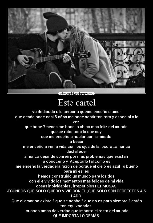 Este cartel - va dedicado a la persona queme enseño a amar♥
que desde hace casi 5 años me hace sentir tan rara y especial a la
vez 
que hace 7meses me hace la chica mas feliz del mundo 
que se robo todo lo que soy 
que me enseño a hablar con la mirada 
a besar
me enseño a ver la vida con los ojos de la locura ..a nunca
desfallecer
a nunca dejar de sonreír por mas problemas que existan 
 a conocerlo y  Aceptarlo tal como es 
me enseño la verdadera razón de porque el cielo es azul ♥ o bueno
para mi esi es 
hemos construido un mundo para los dos 
con el e vivido los momentos mas felices de mi vida 
cosas inolvidables , irrepetibles HERMOSAS ♥
SEGUNDOS QUE SOLO QUIERO VIVIR CON EL ,QUE SOLO SON PERFECTOS A SU
LADO 
Que el amor no existe ? que se acaba ? que no es para siempre ? están
tan equivocados 
  cuando amas de verdad que importa el resto del mundo 
QUE IMPORTA LO DEMÁS ♥