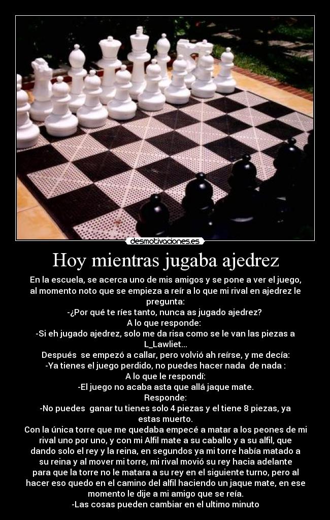Hoy mientras jugaba ajedrez - En la escuela, se acerca uno de mis amigos y se pone a ver el juego,
al momento noto que se empieza a reír a lo que mi rival en ajedrez le
pregunta:
-¿Por qué te ríes tanto, nunca as jugado ajedrez? 
A lo que responde: 
-Si eh jugado ajedrez, solo me da risa como se le van las piezas a
L_Lawliet...
Después  se empezó a callar, pero volvió ah reírse, y me decía:
-Ya tienes el juego perdido, no puedes hacer nada  de nada :
A lo que le respondí:
-El juego no acaba asta que allá jaque mate.
Responde:
-No puedes  ganar tu tienes solo 4 piezas y el tiene 8 piezas, ya
estas muerto.
Con la única torre que me quedaba empecé a matar a los peones de mi
rival uno por uno, y con mi Alfil mate a su caballo y a su alfil, que
dando solo el rey y la reina, en segundos ya mi torre había matado a
su reina y al mover mi torre, mi rival movió su rey hacia adelante
para que la torre no le matara a su rey en el siguiente turno, pero al
hacer eso quedo en el camino del alfil haciendo un jaque mate, en ese
momento le dije a mi amigo que se reía.
-Las cosas pueden cambiar en el ultimo minuto