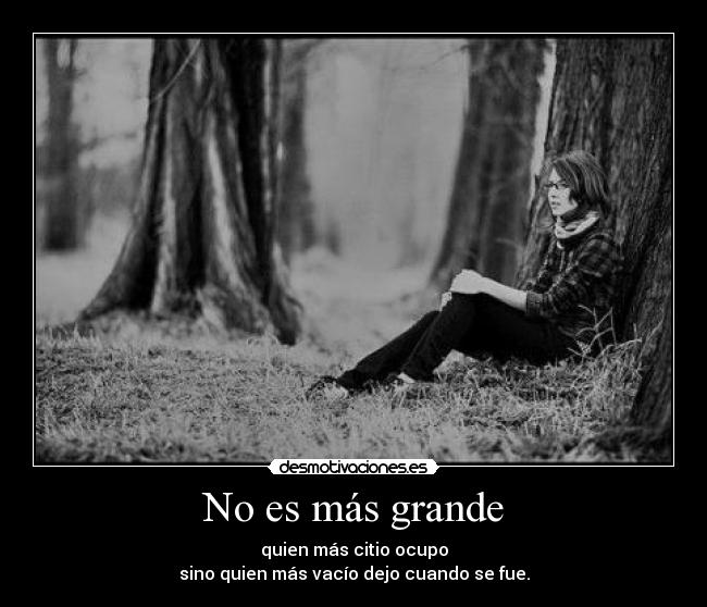 No es más grande - quien más citio ocupo
sino quien más vacío dejo cuando se fue.