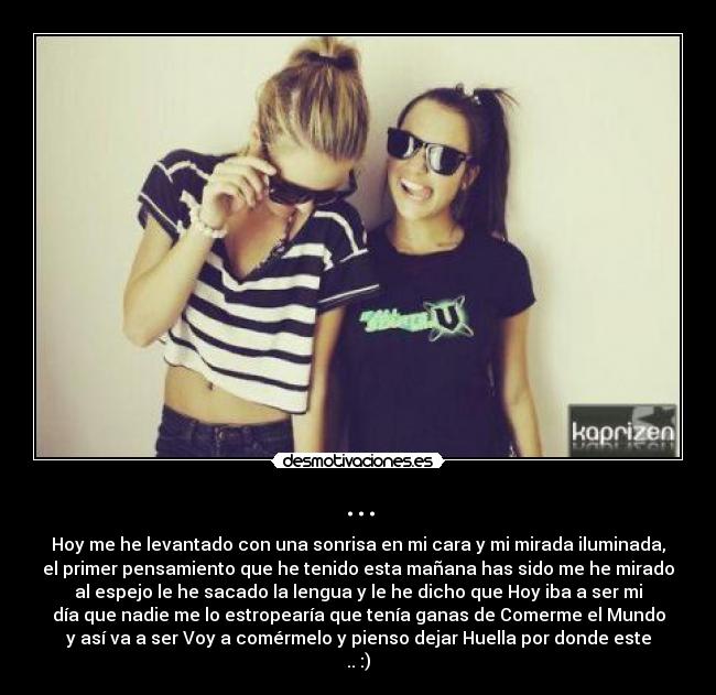 ... - Hoy me he levantado con una sonrisa en mi cara y mi mirada iluminada,
el primer pensamiento que he tenido esta mañana has sido me he mirado
al espejo le he sacado la lengua y le he dicho que Hoy iba a ser mi
día que nadie me lo estropearía que tenía ganas de Comerme el Mundo
y así va a ser Voy a comérmelo y pienso dejar Huella por donde este
.. :)