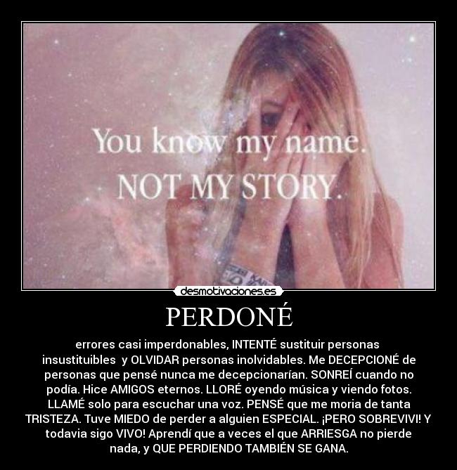 PERDONÉ - errores casi imperdonables, INTENTÉ sustituir personas
insustituibles y OLVIDAR personas inolvidables. Me DECEPCIONÉ de
personas que pensé nunca me decepcionarían. SONREÍ cuando no
podía. Hice AMIGOS eternos. LLORÉ oyendo música y viendo fotos.
LLAMÉ solo para escuchar una voz. PENSÉ que me moria de tanta
TRISTEZA. Tuve MIEDO de perder a alguien ESPECIAL. ¡PERO SOBREVIVI! Y
todavia sigo VIVO! Aprendí que a veces el que ARRIESGA no pierde
nada, y QUE PERDIENDO TAMBIÉN SE GANA.