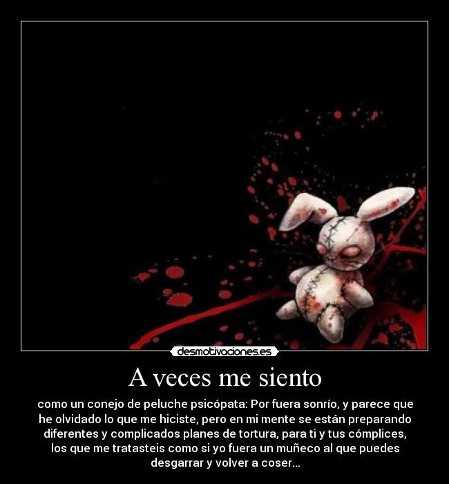 A veces me siento - como un conejo de peluche psicópata: Por fuera sonrío, y parece que
he olvidado lo que me hiciste, pero en mi mente se están preparando
diferentes y complicados planes de tortura, para ti y tus cómplices,
los que me tratasteis como si yo fuera un muñeco al que puedes
desgarrar y volver a coser...