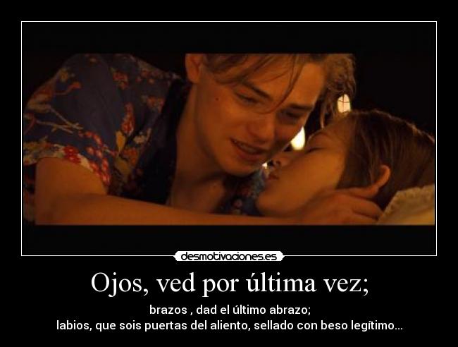 Ojos, ved por última vez; - brazos , dad el último abrazo;
labios, que sois puertas del aliento, sellado con beso legítimo...
