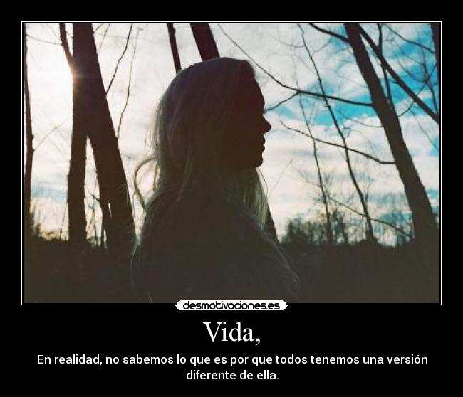 Vida, - En realidad, no sabemos lo que es por que todos tenemos una versión diferente de ella.