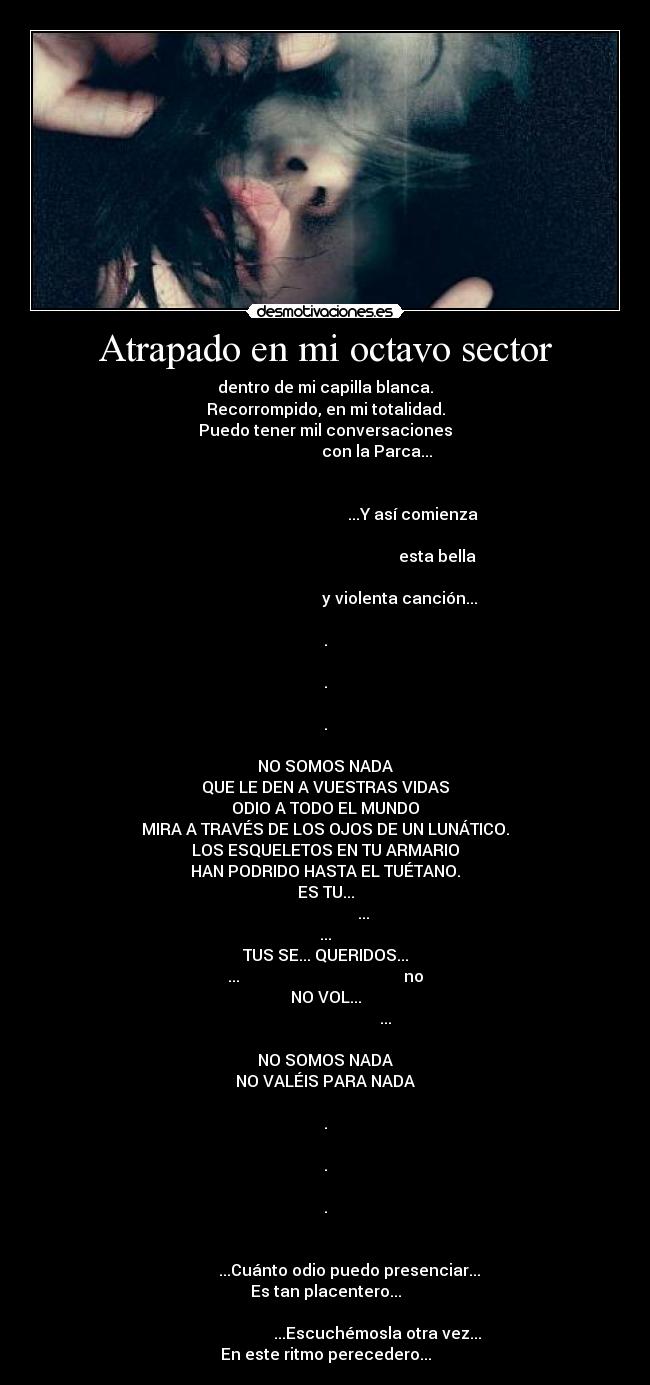 Atrapado en mi octavo sector - dentro de mi capilla blanca.
Recorrompido, en mi totalidad.
Puedo tener mil conversaciones
                          con la Parca...

                                                                                                                   ...Y así comienza
                                                                                                                               esta bella
                                                                                                            y violenta canción...

.

.

.

NO SOMOS NADA
QUE LE DEN A VUESTRAS VIDAS
ODIO A TODO EL MUNDO
MIRA A TRAVÉS DE LOS OJOS DE UN LUNÁTICO.
LOS ESQUELETOS EN TU ARMARIO
HAN PODRIDO HASTA EL TUÉTANO.
ES TU...
                   ...
...
TUS SE... QUERIDOS...
...                                         no
NO VOL...
                              ...

NO SOMOS NADA
NO VALÉIS PARA NADA

.

.

.

                                                                                   ...Cuánto odio puedo presenciar...
Es tan placentero...
                                                                                                 ...Escuchémosla otra vez...
En este ritmo perecedero...