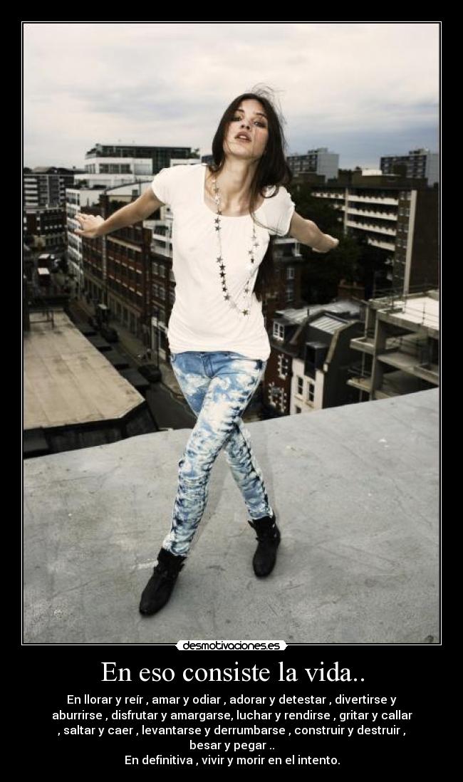 En eso consiste la vida.. - En llorar y reír , amar y odiar , adorar y detestar , divertirse y
aburrirse , disfrutar y amargarse, luchar y rendirse , gritar y callar
, saltar y caer , levantarse y derrumbarse , construir y destruir ,
besar y pegar ..
En definitiva , vivir y morir en el intento.