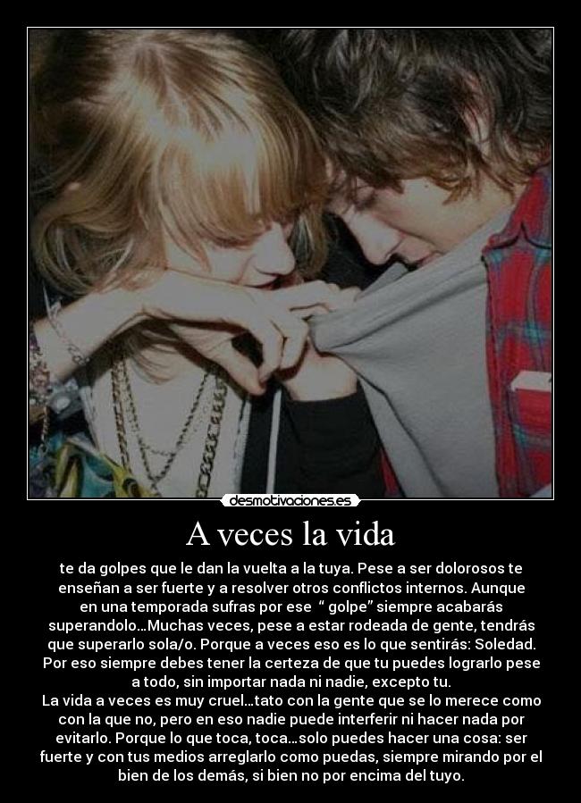 A veces la vida - te da golpes que le dan la vuelta a la tuya. Pese a ser dolorosos te
enseñan a ser fuerte y a resolver otros conflictos internos. Aunque
en una temporada sufras por ese  “ golpe” siempre acabarás
superandolo…Muchas veces, pese a estar rodeada de gente, tendrás
que superarlo sola/o. Porque a veces eso es lo que sentirás: Soledad.
Por eso siempre debes tener la certeza de que tu puedes lograrlo pese
a todo, sin importar nada ni nadie, excepto tu.
La vida a veces es muy cruel…tato con la gente que se lo merece como
con la que no, pero en eso nadie puede interferir ni hacer nada por
evitarlo. Porque lo que toca, toca…solo puedes hacer una cosa: ser
fuerte y con tus medios arreglarlo como puedas, siempre mirando por el
bien de los demás, si bien no por encima del tuyo.