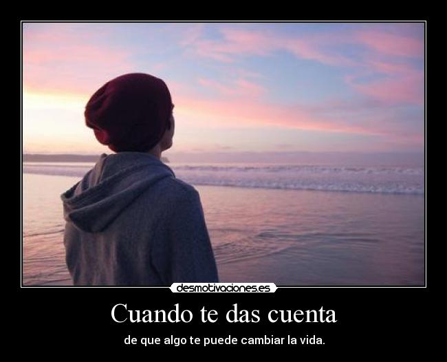 Cuando te das cuenta - de que algo te puede cambiar la vida.