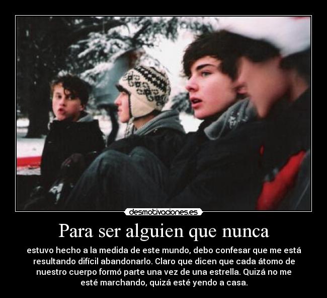 Para ser alguien que nunca - estuvo hecho a la medida de este mundo, debo confesar que me está
resultando difícil abandonarlo. Claro que dicen que cada átomo de
nuestro cuerpo formó parte una vez de una estrella. Quizá no me
esté marchando, quizá esté yendo a casa.