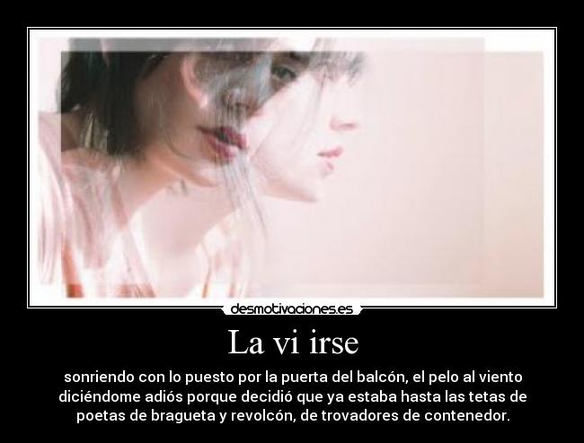 La vi irse - sonriendo con lo puesto por la puerta del balcón, el pelo al viento
diciéndome adiós porque decidió que ya estaba hasta las tetas de
poetas de bragueta y revolcón, de trovadores de contenedor.