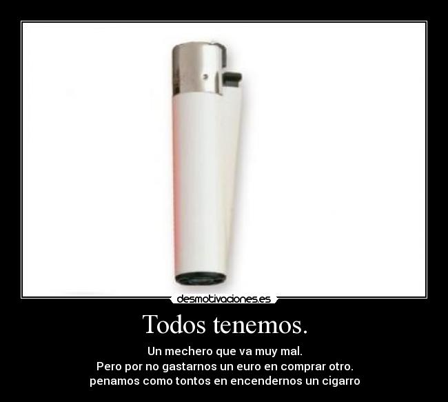 Todos tenemos. - Un mechero que va muy mal.
Pero por no gastarnos un euro en comprar otro.
penamos como tontos en encendernos un cigarro