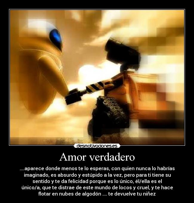 Amor verdadero - ....aparece donde menos te lo esperas, con quien nunca lo habrías
imaginado, es absurdo y estúpido a la vez, pero para ti tiene su
sentido y te da felicidad porque es lo único, él/ella es el
único/a, que te distrae de este mundo de locos y cruel, y te hace
flotar en nubes de algodón .... te devuelve tu niñez