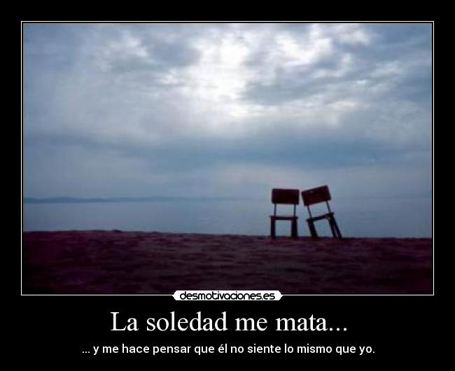 La soledad me mata... - ... y me hace pensar que él no siente lo mismo que yo.