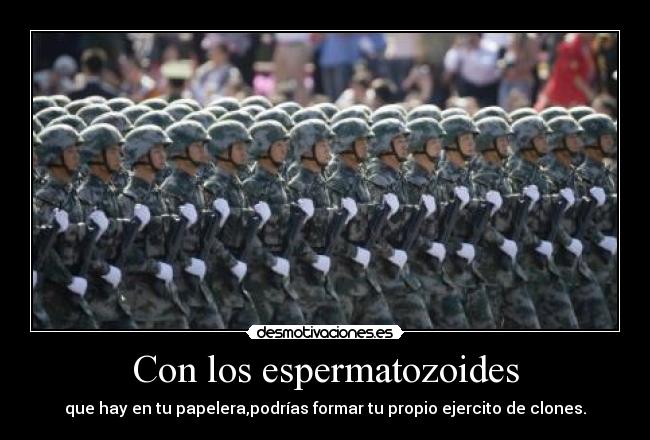 Con los espermatozoides - que hay en tu papelera,podrías formar tu propio ejercito de clones.