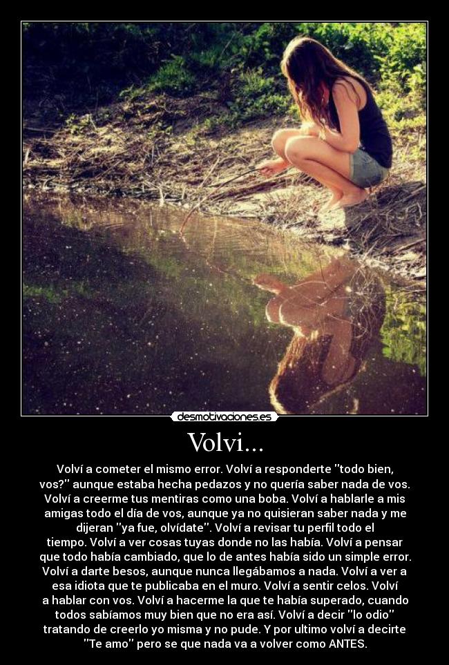 Volvi... - Volví a cometer el mismo error. Volví a responderte todo bien,
vos? aunque estaba hecha pedazos y no quería saber nada de vos.
Volví a creerme tus mentiras como una boba. Volví a hablarle a mis
amigas todo el día de vos, aunque ya no quisieran saber nada y me
dijeran ya fue, olvídate. Volví a revisar tu perfil todo el
tiempo. Volví a ver cosas tuyas donde no las había. Volví a pensar
que todo había cambiado, que lo de antes había sido un simple error.
Volví a darte besos, aunque nunca llegábamos a nada. Volví a ver a
esa idiota que te publicaba en el muro. Volví a sentir celos. Volví
a hablar con vos. Volví a hacerme la que te había superado, cuando
todos sabíamos muy bien que no era así. Volví a decir lo odio
tratando de creerlo yo misma y no pude. Y por ultimo volví a decirte
Te amo pero se que nada va a volver como ANTES.