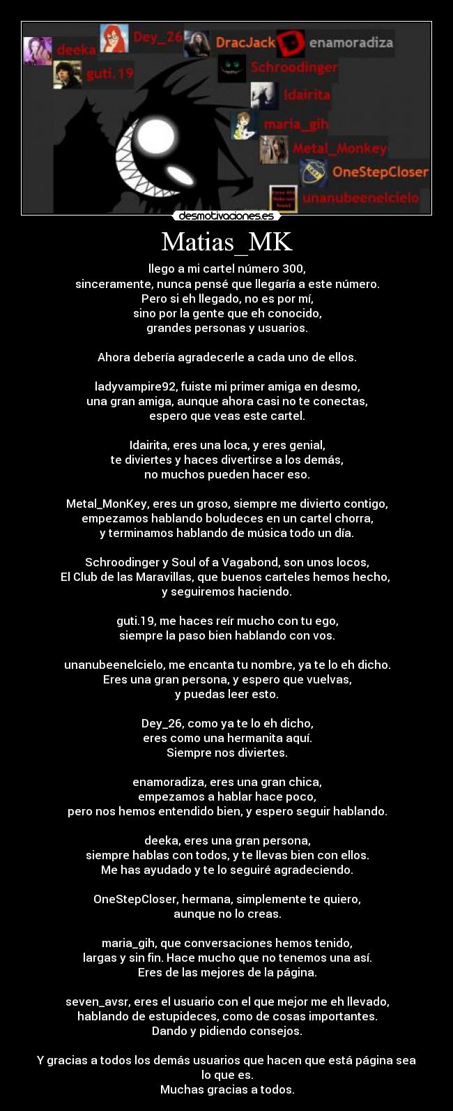 Matias_MK - llego a mi cartel número 300,
sinceramente, nunca pensé que llegaría a este número.
Pero si eh llegado, no es por mí,
sino por la gente que eh conocido,
grandes personas y usuarios.

Ahora debería agradecerle a cada uno de ellos.

ladyvampire92, fuiste mi primer amiga en desmo,
una gran amiga, aunque ahora casi no te conectas,
espero que veas este cartel.

Idairita, eres una loca, y eres genial,
te diviertes y haces divertirse a los demás,
no muchos pueden hacer eso.

Metal_MonKey, eres un groso, siempre me divierto contigo,
empezamos hablando boludeces en un cartel chorra,
y terminamos hablando de música todo un día.

Schroodinger y Soul of a Vagabond, son unos locos,
El Club de las Maravillas, que buenos carteles hemos hecho, 
y seguiremos haciendo.

guti.19, me haces reír mucho con tu ego,
siempre la paso bien hablando con vos.

unanubeenelcielo, me encanta tu nombre, ya te lo eh dicho.
Eres una gran persona, y espero que vuelvas,
y puedas leer esto.

Dey_26, como ya te lo eh dicho,
eres como una hermanita aquí.
Siempre nos diviertes.

enamoradiza, eres una gran chica,
empezamos a hablar hace poco,
pero nos hemos entendido bien, y espero seguir hablando.

deeka, eres una gran persona,
siempre hablas con todos, y te llevas bien con ellos.
Me has ayudado y te lo seguiré agradeciendo.

OneStepCloser, hermana, simplemente te quiero,
aunque no lo creas.

maria_gih, que conversaciones hemos tenido,
largas y sin fin. Hace mucho que no tenemos una así.
Eres de las mejores de la página.

seven_avsr, eres el usuario con el que mejor me eh llevado,
hablando de estupideces, como de cosas importantes.
Dando y pidiendo consejos.

Y gracias a todos los demás usuarios que hacen que está página sea lo que es.
Muchas gracias a todos.