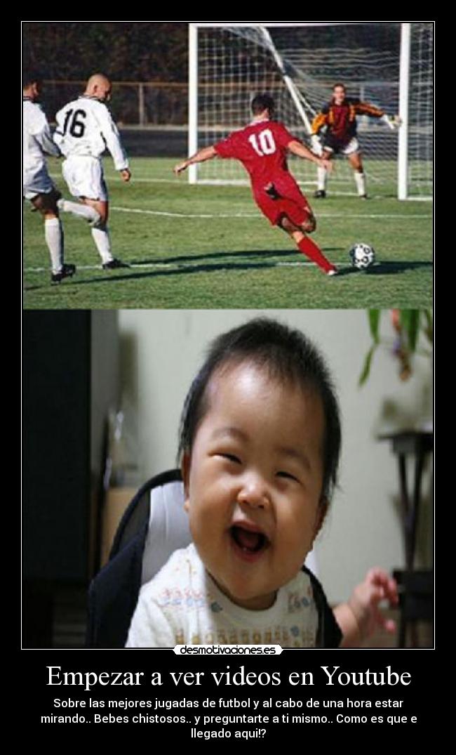 Empezar a ver videos en Youtube - Sobre las mejores jugadas de futbol y al cabo de una hora estar
mirando.. Bebes chistosos.. y preguntarte a ti mismo.. Como es que e
llegado aqui!?