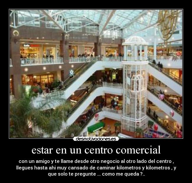 estar en un centro comercial - con un amigo y te llame desde otro negocio al otro lado del centro ,
llegues hasta ahi muy cansado de caminar kilometros y kilometros , y
que solo te pregunte ... como me queda ?..