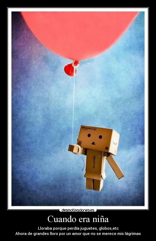 Cuando era niña - Lloraba porque perdía juguetes, globos,etc
Ahora de grandes lloro por un amor que no se merece mis lágrimas