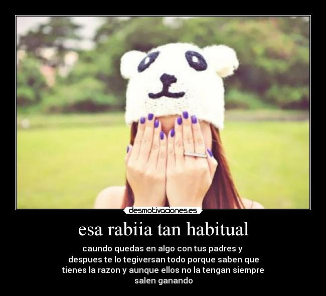 esa rabiia tan habitual - caundo quedas en algo con tus padres y
despues te lo tegiversan todo porque saben que
tienes la razon y aunque ellos no la tengan siempre
salen ganando