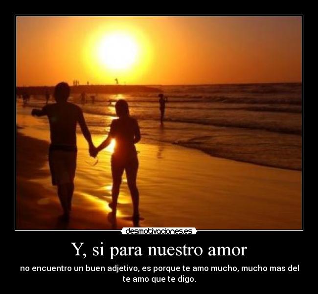 Y, si para nuestro amor - no encuentro un buen adjetivo, es porque te amo mucho, mucho mas del
te amo que te digo.