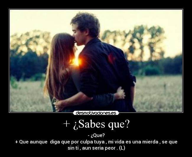+ ¿Sabes que? - - ¿Que?
+ Que aunque diga que por culpa tuya , mi vida es una mierda , se que
sin ti , aun seria peor . (L)