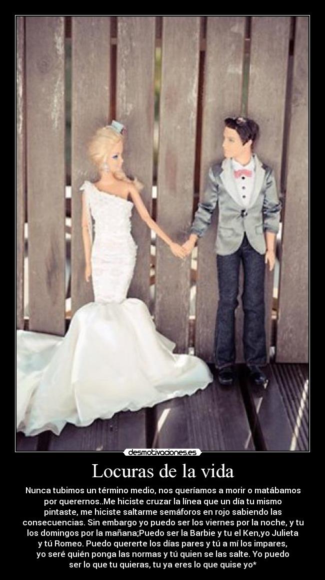 Locuras de la vida - Nunca tubimos un término medio, nos queríamos a morir o matábamos
por querernos..Me hiciste cruzar la línea que un día tu mismo
pintaste, me hiciste saltarme semáforos en rojo sabiendo las
consecuencias. Sin embargo yo puedo ser los viernes por la noche, y tu
los domingos por la mañana;Puedo ser la Barbie y tu el Ken,yo Julieta
y tú Romeo. Puedo quererte los días pares y tú a mí los impares,
yo seré quién ponga las normas y tú quien se las salte. Yo puedo
ser lo que tu quieras, tu ya eres lo que quise yo*