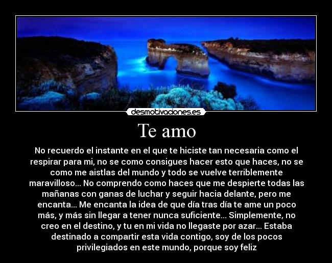 Te amo - No recuerdo el instante en el que te hiciste tan necesaria como el
respirar para mi, no se como consigues hacer esto que haces, no se
como me aistlas del mundo y todo se vuelve terriblemente
maravilloso... No comprendo como haces que me despierte todas las
mañanas con ganas de luchar y seguir hacia delante, pero me
encanta... Me encanta la idea de que día tras día te ame un poco
más, y más sin llegar a tener nunca suficiente... Simplemente, no
creo en el destino, y tu en mi vida no llegaste por azar... Estaba
destinado a compartir esta vida contigo, soy de los pocos
privilegiados en este mundo, porque soy feliz