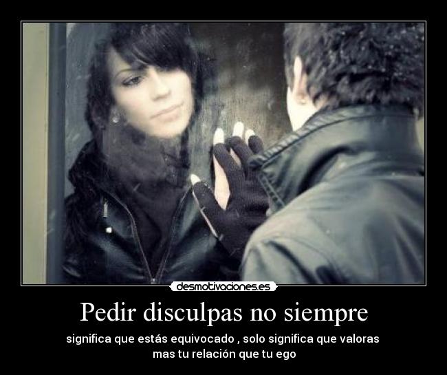 Pedir disculpas no siempre - significa que estás equivocado , solo significa que valoras
mas tu relación que tu ego