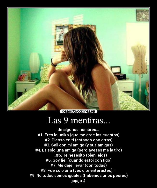 Las 9 mentiras... - de algunos hombres... 
#1. Eres la unika (que me cree los cuentos)
#2. Pienso en ti (estando con otras)
#3. Sali con mi amigo (y sus amigas)
#4. Es solo una amiga (pero aveses me la tiro)
......#5. Te nesesito (bien lejos)
#6. Soy fiel (cuando estoi con tigo)
#7. Me deje llevar (con todas)
#8. Fue solo una (ves q te enterastes)..! 
#9. No todos somos iguales (habemos unos peores)
jajaja ;)