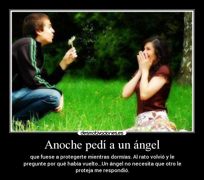 Anoche pedí a un ángel - que fuese a protegerte mientras dormías. Al rato volvió y le
pregunte por qué había vuelto...Un ángel no necesita que otro le
proteja me respondió.
