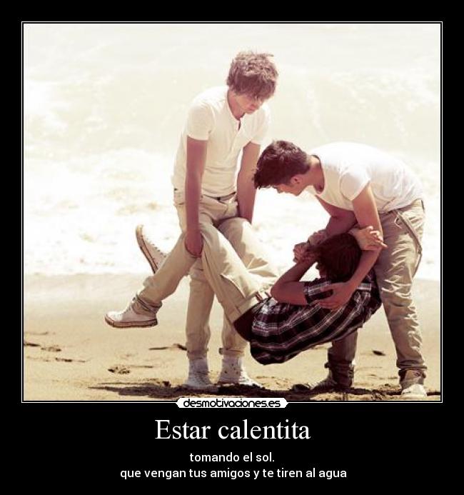 Estar calentita - tomando el sol.
que vengan tus amigos y te tiren al agua